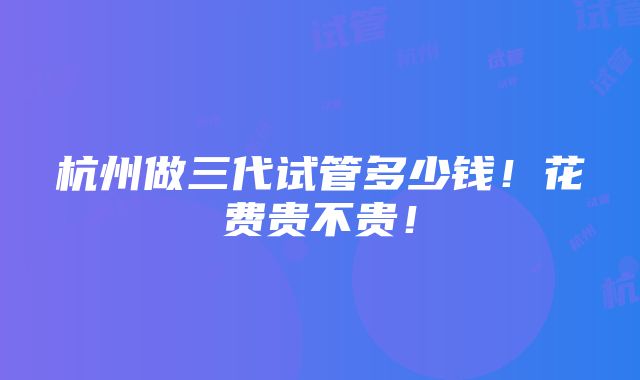 杭州做三代试管多少钱！花费贵不贵！