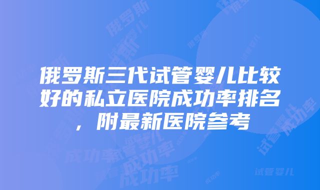 俄罗斯三代试管婴儿比较好的私立医院成功率排名，附最新医院参考