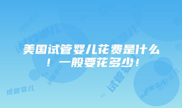 美国试管婴儿花费是什么！一般要花多少！