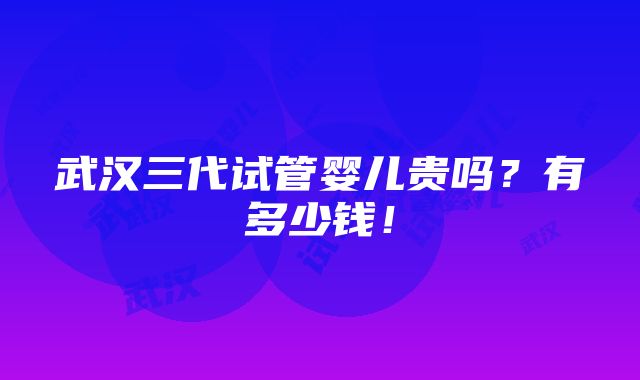 武汉三代试管婴儿贵吗？有多少钱！