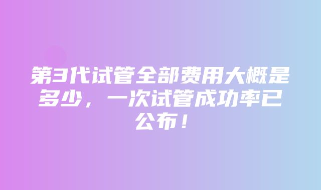 第3代试管全部费用大概是多少，一次试管成功率已公布！