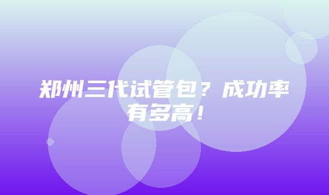 郑州三代试管包？成功率有多高！