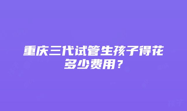 重庆三代试管生孩子得花多少费用？