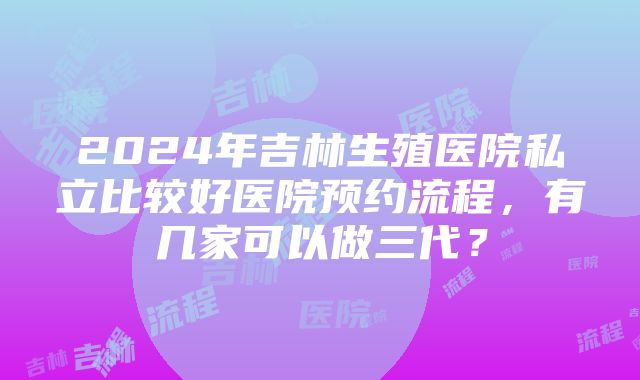 2024年吉林生殖医院私立比较好医院预约流程，有几家可以做三代？