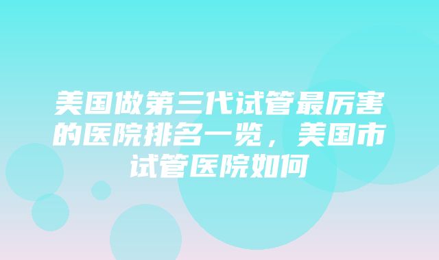 美国做第三代试管最厉害的医院排名一览，美国市试管医院如何