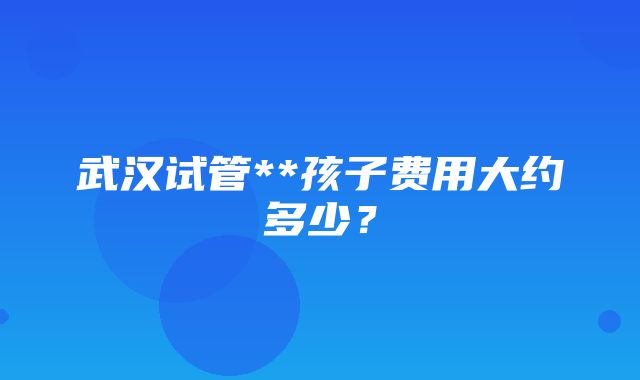 武汉试管**孩子费用大约多少？