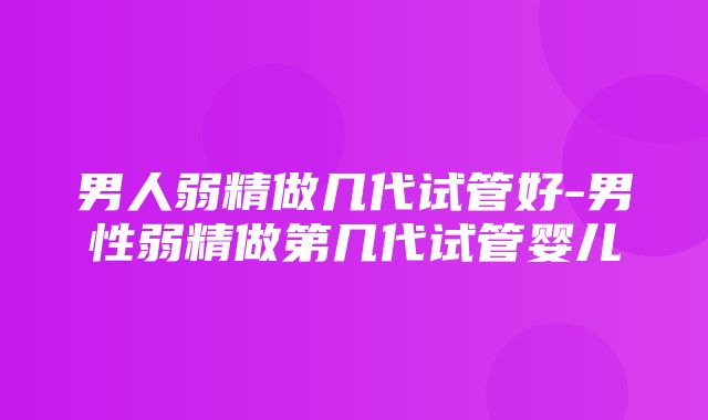 男人弱精做几代试管好-男性弱精做第几代试管婴儿