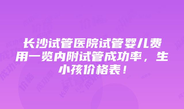 长沙试管医院试管婴儿费用一览内附试管成功率，生小孩价格表！