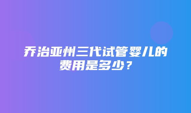 乔治亚州三代试管婴儿的费用是多少？