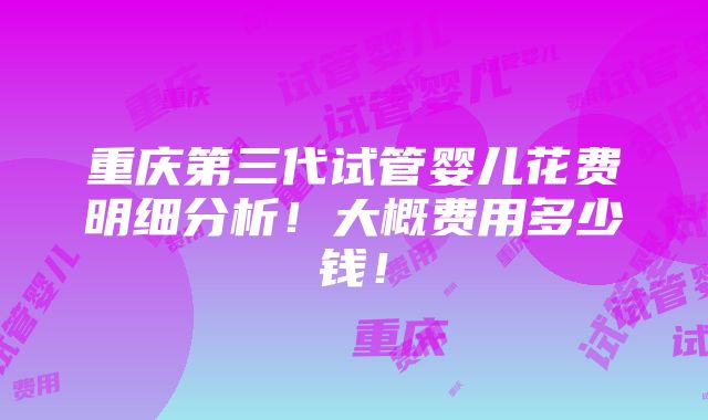 重庆第三代试管婴儿花费明细分析！大概费用多少钱！