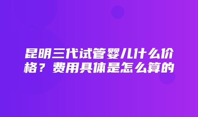 昆明三代试管婴儿什么价格？费用具体是怎么算的