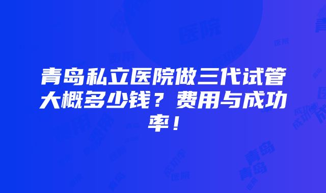 青岛私立医院做三代试管大概多少钱？费用与成功率！