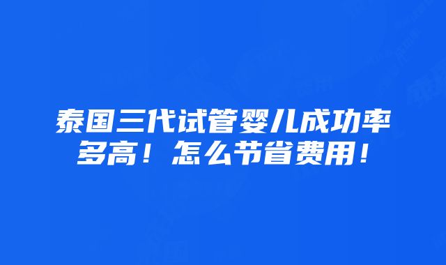 泰国三代试管婴儿成功率多高！怎么节省费用！