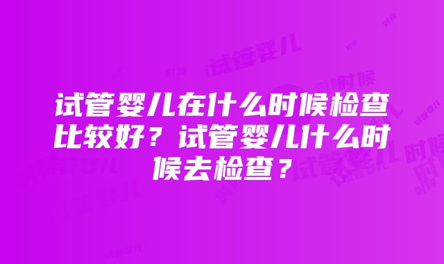 试管婴儿在什么时候检查比较好？试管婴儿什么时候去检查？