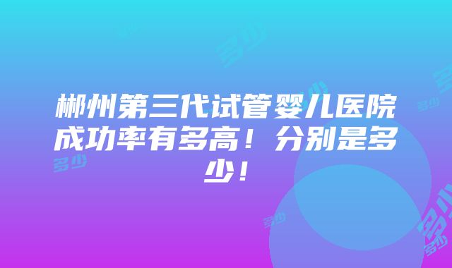 郴州第三代试管婴儿医院成功率有多高！分别是多少！