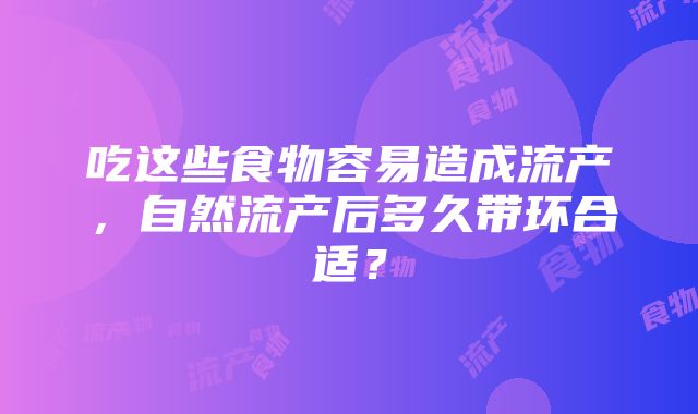 吃这些食物容易造成流产，自然流产后多久带环合适？