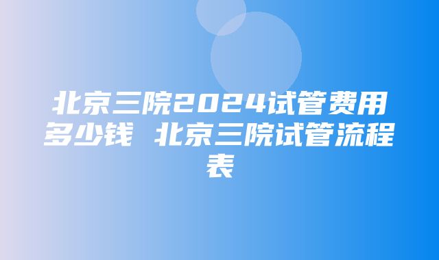 北京三院2024试管费用多少钱 北京三院试管流程表