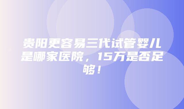 贵阳更容易三代试管婴儿是哪家医院，15万是否足够！