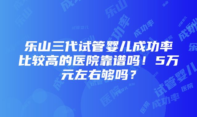 乐山三代试管婴儿成功率比较高的医院靠谱吗！5万元左右够吗？