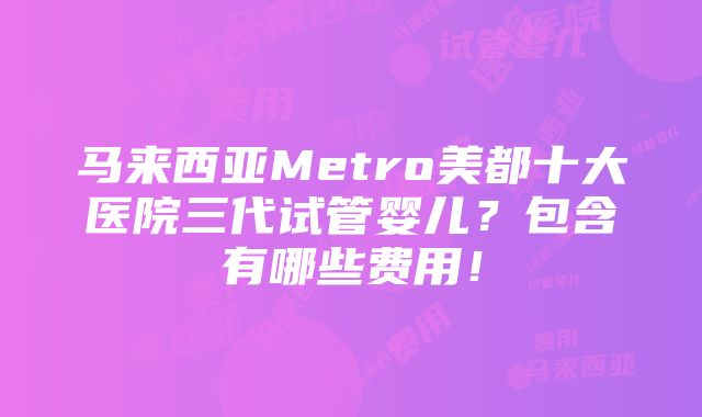 马来西亚Metro美都十大医院三代试管婴儿？包含有哪些费用！