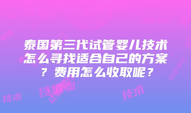 泰国第三代试管婴儿技术怎么寻找适合自己的方案？费用怎么收取呢？