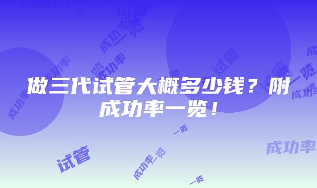 做三代试管大概多少钱？附成功率一览！