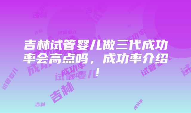 吉林试管婴儿做三代成功率会高点吗，成功率介绍！