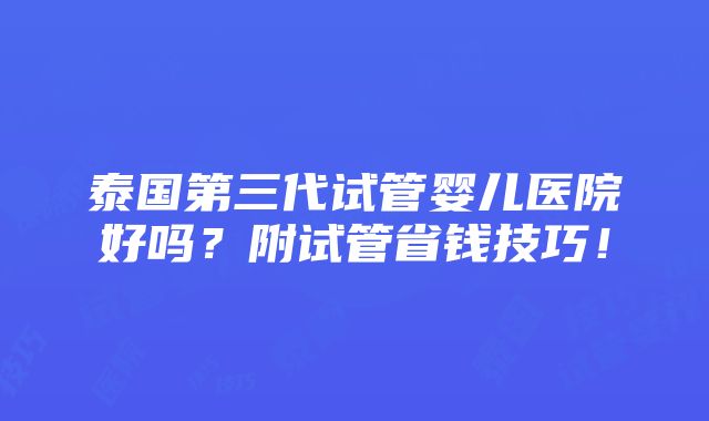 泰国第三代试管婴儿医院好吗？附试管省钱技巧！