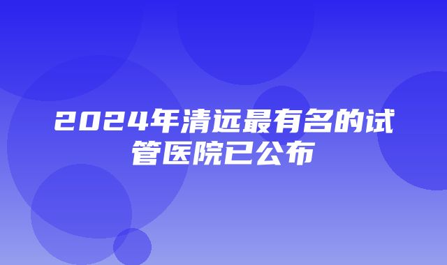 2024年清远最有名的试管医院已公布