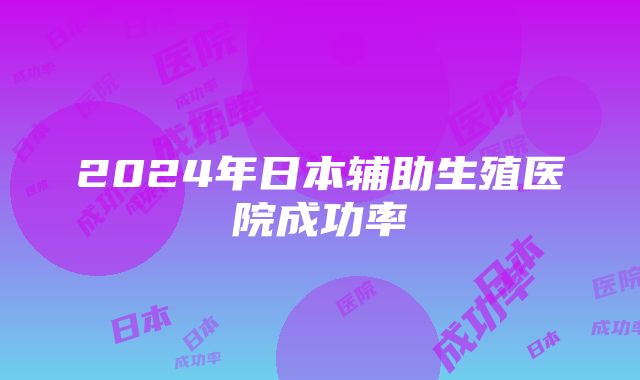 2024年日本辅助生殖医院成功率