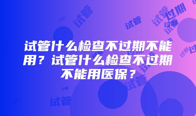 试管什么检查不过期不能用？试管什么检查不过期不能用医保？