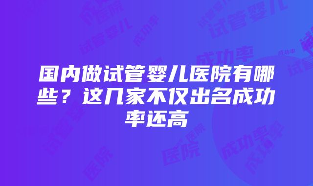 国内做试管婴儿医院有哪些？这几家不仅出名成功率还高