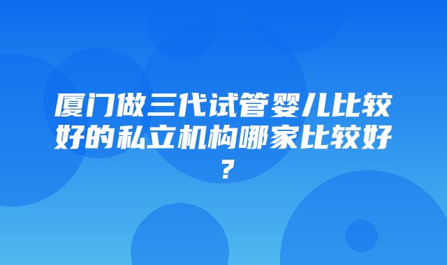 厦门做三代试管婴儿比较好的私立机构哪家比较好？