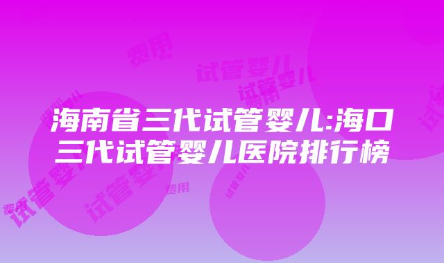 海南省三代试管婴儿:海口三代试管婴儿医院排行榜