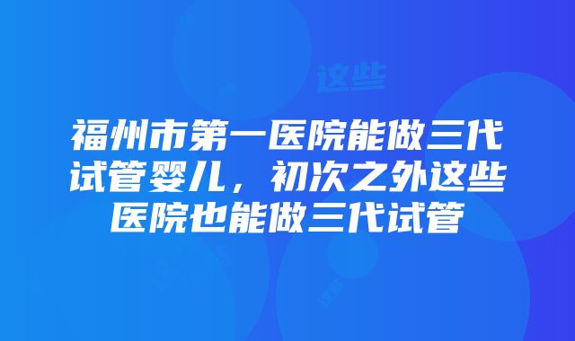 福州市第一医院能做三代试管婴儿，初次之外这些医院也能做三代试管