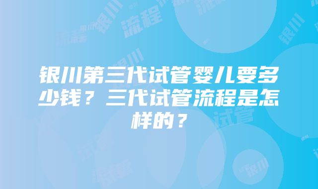 银川第三代试管婴儿要多少钱？三代试管流程是怎样的？