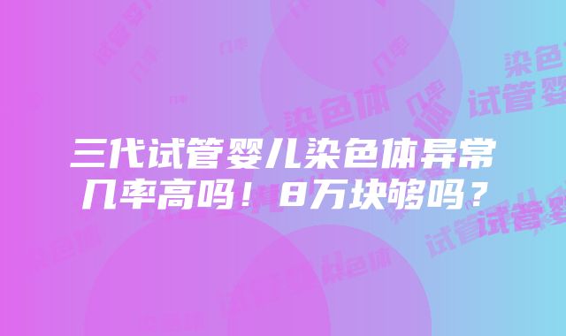 三代试管婴儿染色体异常几率高吗！8万块够吗？