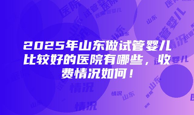 2025年山东做试管婴儿比较好的医院有哪些，收费情况如何！