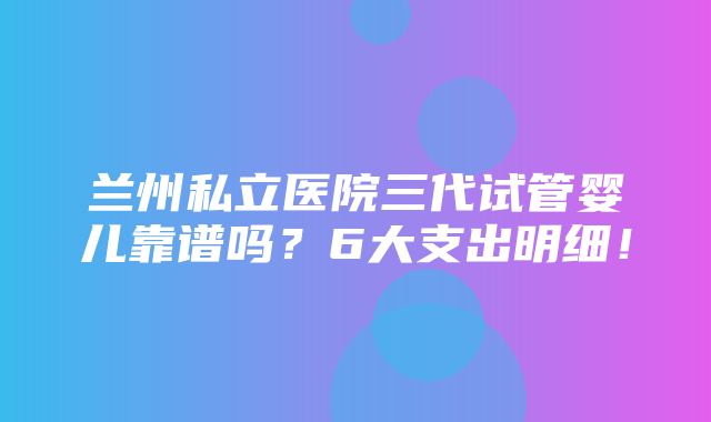 兰州私立医院三代试管婴儿靠谱吗？6大支出明细！