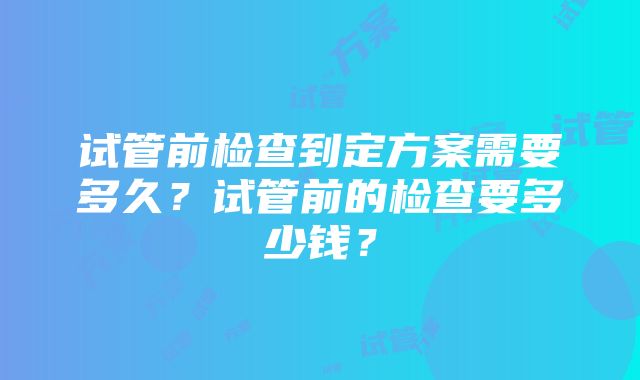 试管前检查到定方案需要多久？试管前的检查要多少钱？