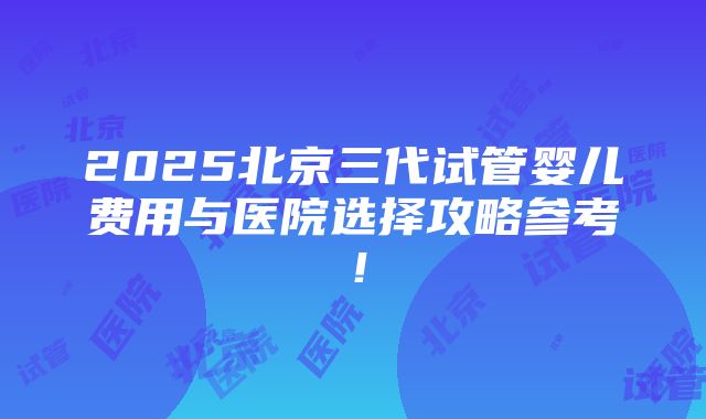 2025北京三代试管婴儿费用与医院选择攻略参考！