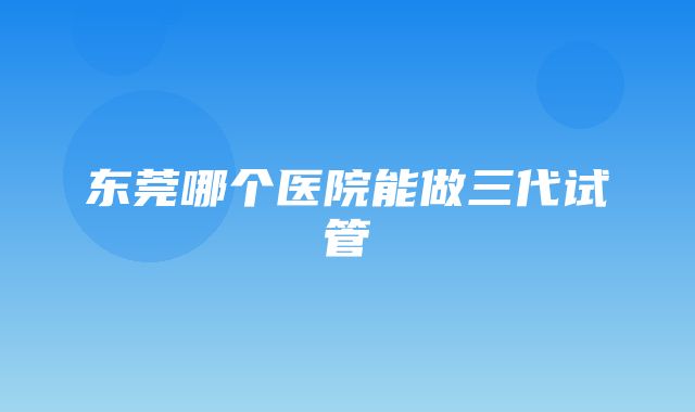 东莞哪个医院能做三代试管