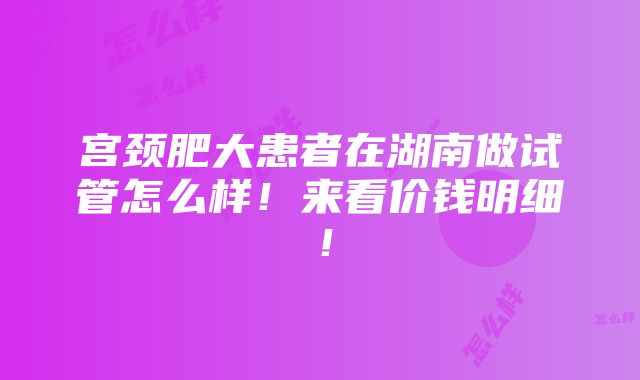 宫颈肥大患者在湖南做试管怎么样！来看价钱明细！