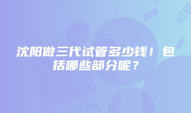 沈阳做三代试管多少钱！包括哪些部分呢？