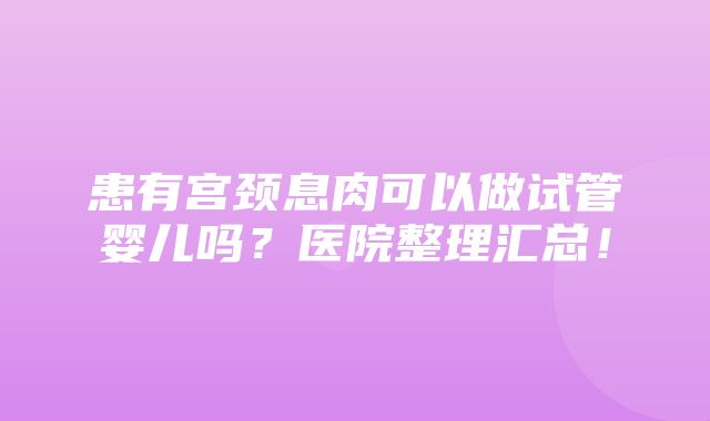 患有宫颈息肉可以做试管婴儿吗？医院整理汇总！