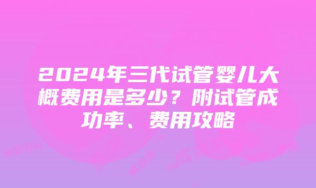 2024年三代试管婴儿大概费用是多少？附试管成功率、费用攻略