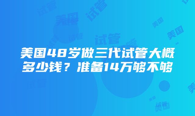 美国48岁做三代试管大概多少钱？准备14万够不够