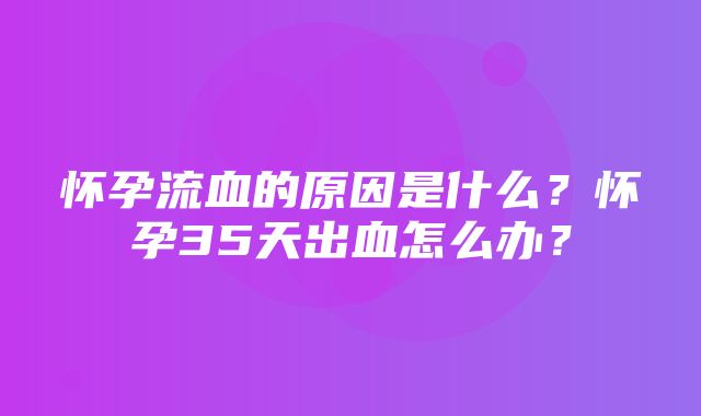 怀孕流血的原因是什么？怀孕35天出血怎么办？