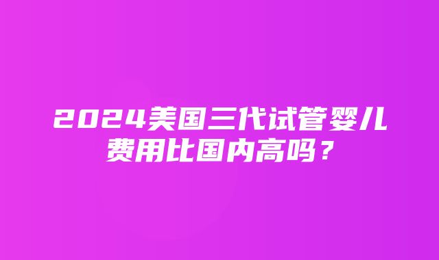 2024美国三代试管婴儿费用比国内高吗？