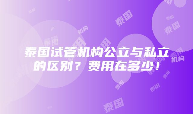 泰国试管机构公立与私立的区别？费用在多少！